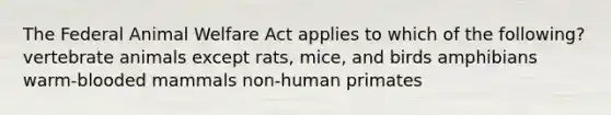 The Federal Animal Welfare Act applies to which of the following? vertebrate animals except rats, mice, and birds amphibians warm-blooded mammals non-human primates