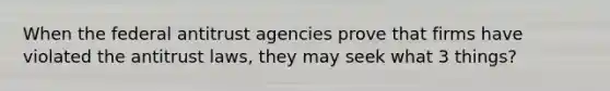 When the federal antitrust agencies prove that firms have violated the antitrust laws, they may seek what 3 things?