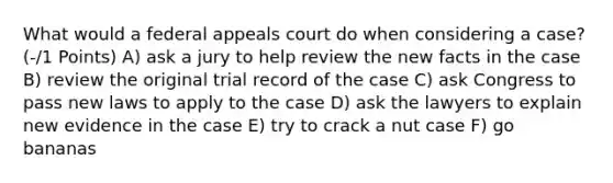 What would a federal appeals court do when considering a case?(-/1 Points) A) ask a jury to help review the new facts in the case B) review the original trial record of the case C) ask Congress to pass new laws to apply to the case D) ask the lawyers to explain new evidence in the case E) try to crack a nut case F) go bananas