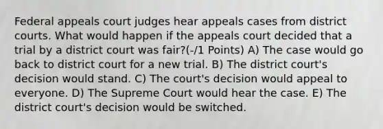 Federal appeals court judges hear appeals cases from district courts. What would happen if the appeals court decided that a trial by a district court was fair?(-/1 Points) A) The case would go back to district court for a new trial. B) The district court's decision would stand. C) The court's decision would appeal to everyone. D) The Supreme Court would hear the case. E) The district court's decision would be switched.