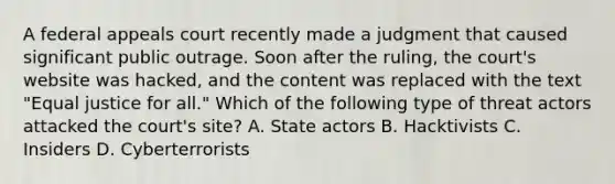 A federal appeals court recently made a judgment that caused significant public outrage. Soon after the ruling, the court's website was hacked, and the content was replaced with the text "Equal justice for all." Which of the following type of threat actors attacked the court's site? A. State actors B. Hacktivists C. Insiders D. Cyberterrorists