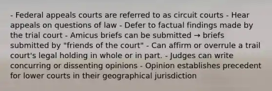 - Federal appeals courts are referred to as circuit courts - Hear appeals on questions of law - Defer to factual findings made by the trial court - Amicus briefs can be submitted → briefs submitted by "friends of the court" - Can affirm or overrule a trail court's legal holding in whole or in part. - Judges can write concurring or dissenting opinions - Opinion establishes precedent for lower courts in their geographical jurisdiction