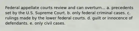 Federal appellate courts review and can overturn... a. precedents set by the U.S. Supreme Court. b. only federal criminal cases. c. rulings made by the lower federal courts. d. guilt or innocence of defendants. e. only civil cases.