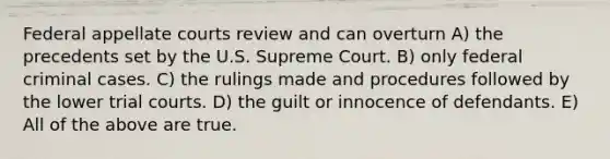 Federal appellate courts review and can overturn A) the precedents set by the U.S. Supreme Court. B) only federal criminal cases. C) the rulings made and procedures followed by the lower trial courts. D) the guilt or innocence of defendants. E) All of the above are true.