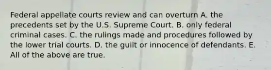 Federal appellate courts review and can overturn A. the precedents set by the U.S. Supreme Court. B. only federal criminal cases. C. the rulings made and procedures followed by the lower trial courts. D. the guilt or innocence of defendants. E. All of the above are true.