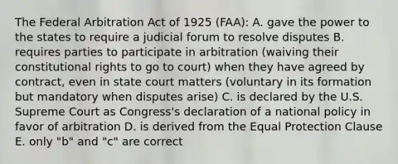 The Federal Arbitration Act of 1925 (FAA): A. gave the power to the states to require a judicial forum to resolve disputes B. requires parties to participate in arbitration (waiving their constitutional rights to go to court) when they have agreed by contract, even in state court matters (voluntary in its formation but mandatory when disputes arise) C. is declared by the U.S. Supreme Court as Congress's declaration of a national policy in favor of arbitration D. is derived from the Equal Protection Clause E. only "b" and "c" are correct