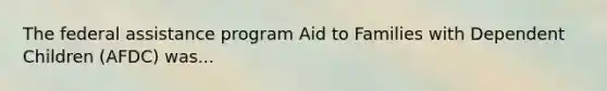 The federal assistance program Aid to Families with Dependent Children (AFDC) was...