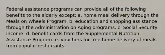 Federal assistance programs can provide all of the following benefits to the elderly except: a. ​home meal delivery through the Meals on Wheels Program. b. ​education and shopping assistance through the Administration on Aging programs. c. ​Social Security income. d. ​benefit cards from the Supplemental Nutrition Assistance Program. e. ​vouchers for free home delivery of meals from popular restaurants.