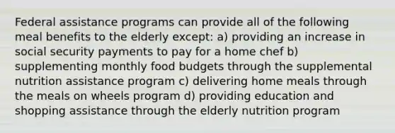 Federal assistance programs can provide all of the following meal benefits to the elderly except: a) providing an increase in social security payments to pay for a home chef b) supplementing monthly food budgets through the supplemental nutrition assistance program c) delivering home meals through the meals on wheels program d) providing education and shopping assistance through the elderly nutrition program