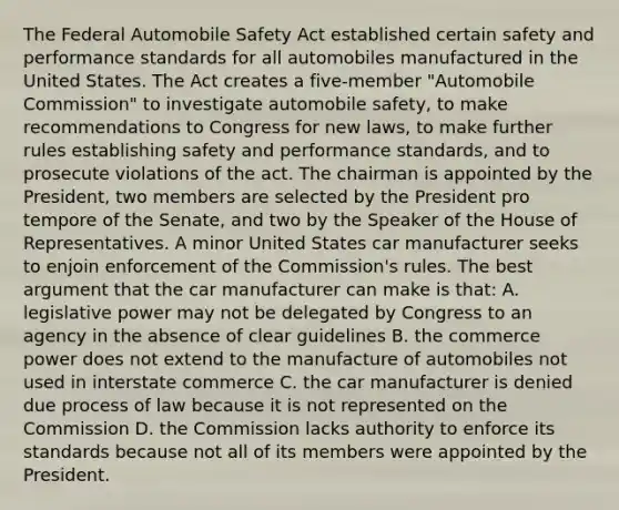 The Federal Automobile Safety Act established certain safety and performance standards for all automobiles manufactured in the United States. The Act creates a five-member "Automobile Commission" to investigate automobile safety, to make recommendations to Congress for new laws, to make further rules establishing safety and performance standards, and to prosecute violations of the act. The chairman is appointed by the President, two members are selected by the President pro tempore of the Senate, and two by the Speaker of the House of Representatives. A minor United States car manufacturer seeks to enjoin enforcement of the Commission's rules. The best argument that the car manufacturer can make is that: A. legislative power may not be delegated by Congress to an agency in the absence of clear guidelines B. the commerce power does not extend to the manufacture of automobiles not used in interstate commerce C. the car manufacturer is denied due process of law because it is not represented on the Commission D. the Commission lacks authority to enforce its standards because not all of its members were appointed by the President.