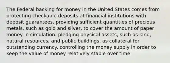 The Federal backing for money in the United States comes from protecting checkable deposits at financial institutions with deposit guarantees. providing sufficient quantities of precious metals, such as gold and silver, to cover the amount of paper money in circulation. pledging physical assets, such as land, <a href='https://www.questionai.com/knowledge/k6l1d2KrZr-natural-resources' class='anchor-knowledge'>natural resources</a>, and public buildings, as collateral for outstanding currency. controlling the money supply in order to keep the value of money relatively stable over time.