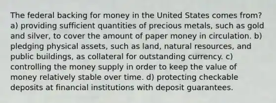 The federal backing for money in the United States comes from? a) providing sufficient quantities of precious metals, such as gold and silver, to cover the amount of paper money in circulation. b) pledging physical assets, such as land, natural resources, and public buildings, as collateral for outstanding currency. c) controlling the money supply in order to keep the value of money relatively stable over time. d) protecting checkable deposits at financial institutions with deposit guarantees.