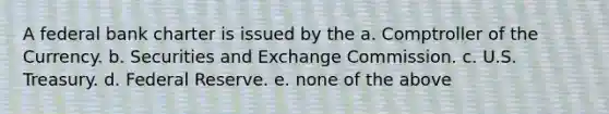 A federal bank charter is issued by the a. Comptroller of the Currency. b. Securities and Exchange Commission. c. U.S. Treasury. d. Federal Reserve. e. none of the above