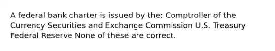 A federal bank charter is issued by the: Comptroller of the Currency Securities and Exchange Commission U.S. Treasury Federal Reserve None of these are correct.