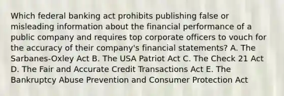 Which federal banking act prohibits publishing false or misleading information about the financial performance of a public company and requires top corporate officers to vouch for the accuracy of their company's financial statements? A. The Sarbanes-Oxley Act B. The USA Patriot Act C. The Check 21 Act D. The Fair and Accurate Credit Transactions Act E. The Bankruptcy Abuse Prevention and Consumer Protection Act