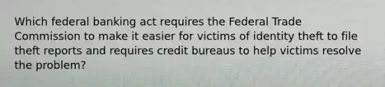 Which federal banking act requires the Federal Trade Commission to make it easier for victims of identity theft to file theft reports and requires credit bureaus to help victims resolve the problem?