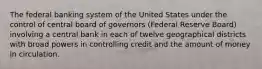 The federal banking system of the United States under the control of central board of governors (Federal Reserve Board) involving a central bank in each of twelve geographical districts with broad powers in controlling credit and the amount of money in circulation.