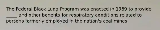 The Federal Black Lung Program was enacted in 1969 to provide _____ and other benefits for respiratory conditions related to persons formerly employed in the nation's coal mines.