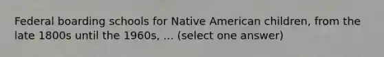 Federal boarding schools for Native American children, from the late 1800s until the 1960s, ... (select one answer)