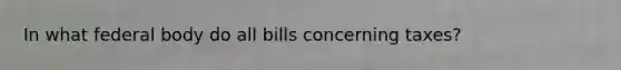 In what federal body do all bills concerning taxes?