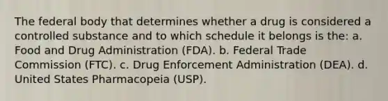 The federal body that determines whether a drug is considered a controlled substance and to which schedule it belongs is the: a. Food and Drug Administration (FDA). b. Federal Trade Commission (FTC). c. Drug Enforcement Administration (DEA). d. United States Pharmacopeia (USP).