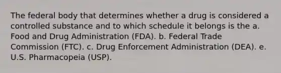 The federal body that determines whether a drug is considered a controlled substance and to which schedule it belongs is the a. Food and Drug Administration (FDA). b. Federal Trade Commission (FTC). c. Drug Enforcement Administration (DEA). e. U.S. Pharmacopeia (USP).