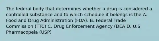 The federal body that determines whether a drug is considered a controlled substance and to which schedule it belongs is the A. Food and Drug Administration (FDA). B. Federal Trade Commission (FTC) C. Drug Enforcement Agency (DEA D. U.S. Pharmacopeia (USP)