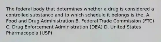 The federal body that determines whether a drug is considered a controlled substance and to which schedule it belongs is the: A. Food and Drug Administration B. Federal Trade Commission (FTC) C. Drug Enforcement Administration (DEA) D. United States Pharmacopeia (USP)