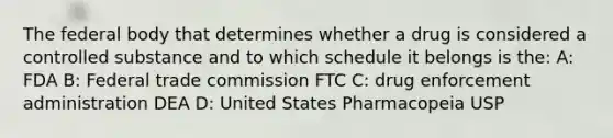 The federal body that determines whether a drug is considered a controlled substance and to which schedule it belongs is the: A: FDA B: Federal trade commission FTC C: drug enforcement administration DEA D: United States Pharmacopeia USP