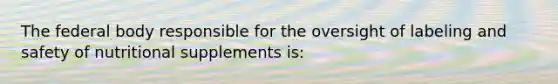 The federal body responsible for the oversight of labeling and safety of nutritional supplements is: