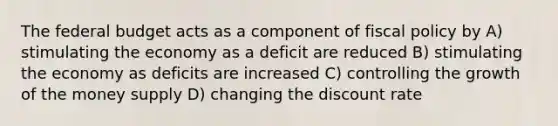 <a href='https://www.questionai.com/knowledge/kS29NErBPI-the-federal-budget' class='anchor-knowledge'>the federal budget</a> acts as a component of <a href='https://www.questionai.com/knowledge/kPTgdbKdvz-fiscal-policy' class='anchor-knowledge'>fiscal policy</a> by A) stimulating the economy as a deficit are reduced B) stimulating the economy as deficits are increased C) controlling the growth of the money supply D) changing the discount rate