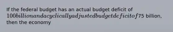 If the federal budget has an actual budget deficit of 100 billion and a cyclically adjusted budget deficit of75 billion, then the economy