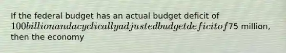 If the federal budget has an actual budget deficit of 100 billion and a cyclically adjusted budget deficit of75 million, then the economy