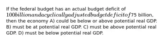 If the federal budget has an actual budget deficit of 100 billion and a cyclically adjusted budget deficit of75 billion, then the economy A) could be below or above potential real GDP. B) must be at potential real GDP. C) must be above potential real GDP. D) must be below potential real GDP.