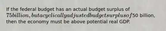 If the federal budget has an actual budget surplus of 75 billion, but a cyclically adjusted budget surplus of50 billion, then the economy must be above potential real GDP.