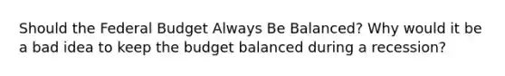 Should <a href='https://www.questionai.com/knowledge/kS29NErBPI-the-federal-budget' class='anchor-knowledge'>the federal budget</a> Always Be Balanced? Why would it be a bad idea to keep the budget balanced during a recession?