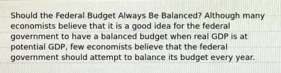 Should the Federal Budget Always Be Balanced? Although many economists believe that it is a good idea for the federal government to have a balanced budget when real GDP is at potential GDP, few economists believe that the federal government should attempt to balance its budget every year.