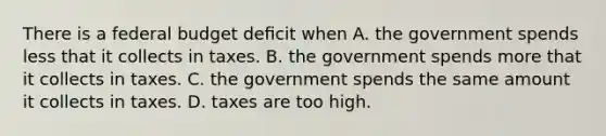 There is a federal budget deﬁcit when A. the government spends less that it collects in taxes. B. the government spends more that it collects in taxes. C. the government spends the same amount it collects in taxes. D. taxes are too high.