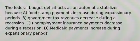 The federal budget deficit acts as an automatic stabilizer because A) food stamp payments increase during expansionary periods. B) government tax revenues decrease during a recession. C) unemployment insurance payments decrease during a recession. D) Medicaid payments increase during expansionary periods