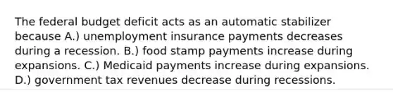 The federal budget deficit acts as an automatic stabilizer because A.) unemployment insurance payments decreases during a recession. B.) food stamp payments increase during expansions. C.) Medicaid payments increase during expansions. D.) government tax revenues decrease during recessions.