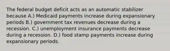 <a href='https://www.questionai.com/knowledge/kS29NErBPI-the-federal-budget' class='anchor-knowledge'>the federal budget</a> deficit acts as an automatic stabilizer because A.) Medicaid payments increase during expansionary periods B.) government tax revenues decrease during a recession. C.) unemployment insurance payments decrease during a recession. D.) food stamp payments increase during expansionary periods.