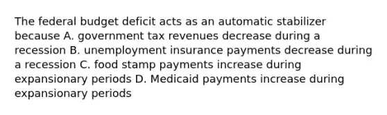 The federal budget deficit acts as an automatic stabilizer because A. government tax revenues decrease during a recession B. unemployment insurance payments decrease during a recession C. food stamp payments increase during expansionary periods D. Medicaid payments increase during expansionary periods