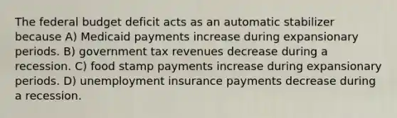 The federal budget deficit acts as an automatic stabilizer because A) Medicaid payments increase during expansionary periods. B) government tax revenues decrease during a recession. C) food stamp payments increase during expansionary periods. D) unemployment insurance payments decrease during a recession.