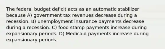 The federal budget deficit acts as an automatic stabilizer because A) government tax revenues decrease during a recession. B) unemployment insurance payments decrease during a recession. C) food stamp payments increase during expansionary periods. D) Medicaid payments increase during expansionary periods.