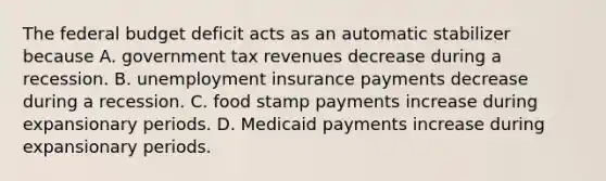 The federal budget deficit acts as an automatic stabilizer because A. government tax revenues decrease during a recession. B. unemployment insurance payments decrease during a recession. C. food stamp payments increase during expansionary periods. D. Medicaid payments increase during expansionary periods.