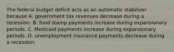 The federal budget deficit acts as an automatic stabilizer because A. government tax revenues decrease during a recession. B. food stamp payments increase during expansionary periods. C. Medicaid payments increase during expansionary periods. D. unemployment insurance payments decrease during a recession.