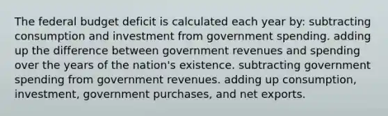 The federal budget deficit is calculated each year by: subtracting consumption and investment from government spending. adding up the difference between government revenues and spending over the years of the nation's existence. subtracting government spending from government revenues. adding up consumption, investment, government purchases, and net exports.