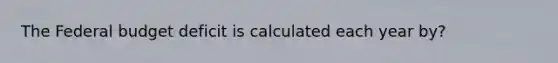 The Federal budget deficit is calculated each year by?