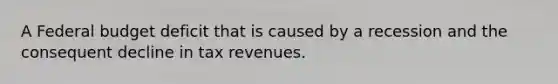 A Federal budget deficit that is caused by a recession and the consequent decline in tax revenues.