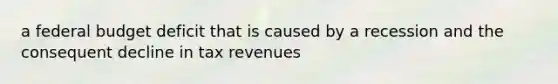 a federal budget deficit that is caused by a recession and the consequent decline in tax revenues